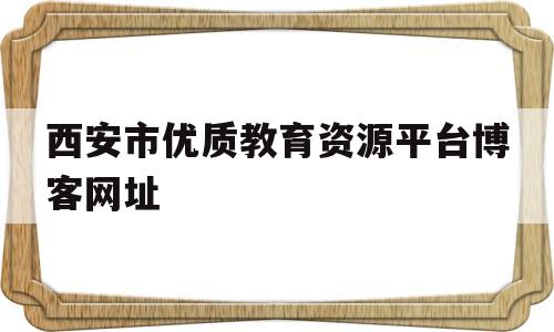 西安市优质教育资源平台博客网址(西安市优质教育资源平台博客网址怎么弄)