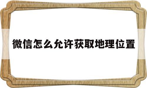 微信怎么允许获取地理位置(微信允许获取地理位置怎么设置)