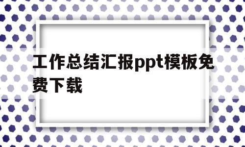 工作总结汇报ppt模板免费下载(工作总结ppt模板免费下载完整版)