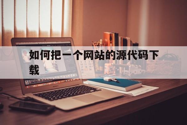 如何把一个网站的源代码下载(如何把一个网站的源代码下载下来)