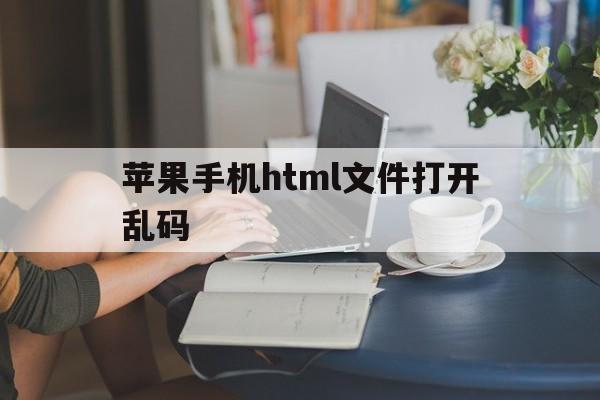 苹果手机html文件打开乱码(苹果手机打开html文件的软件)