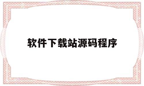 软件下载站源码程序(软件下载站源码程序怎么安装)