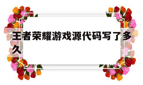 王者荣耀游戏源代码写了多久(王者荣耀游戏源代码写了多久才能玩)