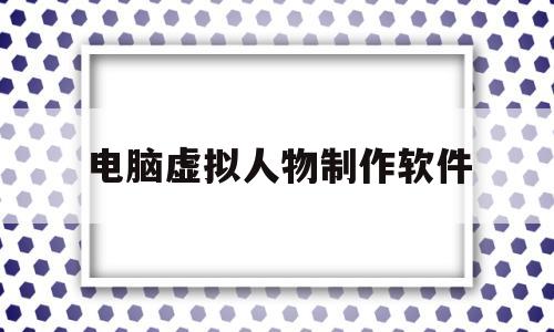 电脑虚拟人物制作软件(电脑虚拟人物制作软件下载)