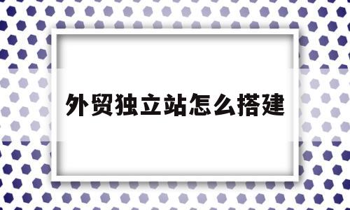 外贸独立站怎么搭建(外贸独立站做什么比较赚钱)