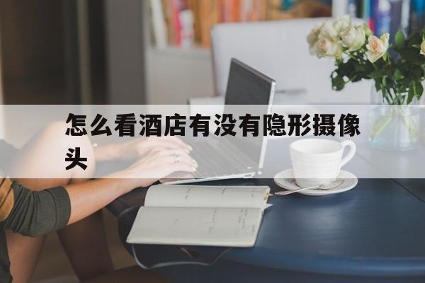 怎么看酒店有没有隐形摄像头(怎么看酒店有没有隐形摄像头监控)