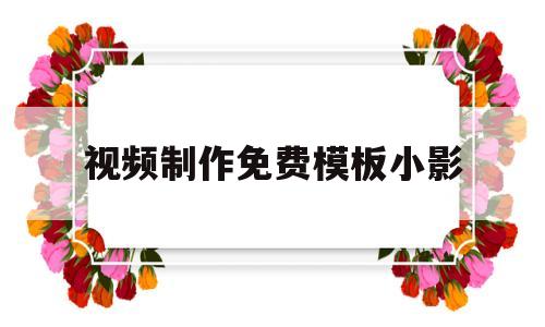 视频制作免费模板小影(做小视频模板的软件都有哪些)