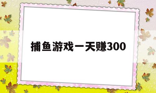 捕鱼游戏一天赚300(捕鱼游戏一天赚300元)