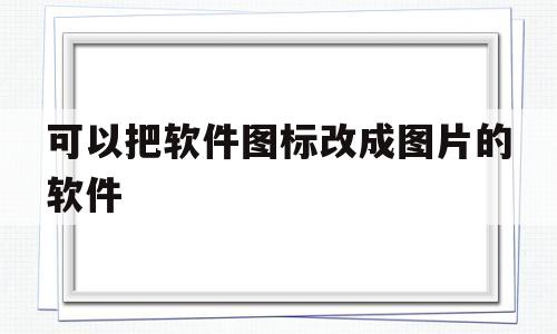 可以把软件图标改成图片的软件(可以把软件图标改成图片的软件有哪些)