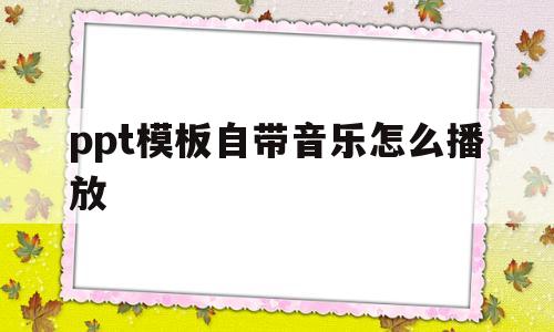 ppt模板自带音乐怎么播放(怎么找到ppt模板自带音乐怎么去掉)