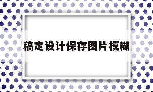 稿定设计保存图片模糊(稿定设计做出来的图片不清晰)