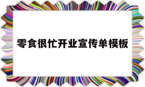零食很忙开业宣传单模板(零食店铺开业朋友圈宣传语)