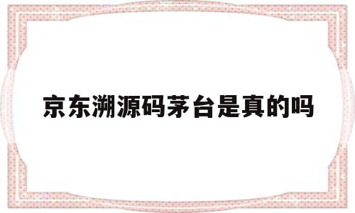 京东溯源码茅台是真的吗(京东溯源码茅台是真的吗还是假的)