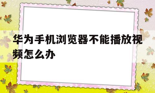 华为手机浏览器不能播放视频怎么办(华为手机浏览器不能播放视频怎么办呢)