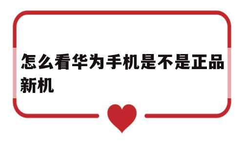 怎么看华为手机是不是正品新机(怎么看华为手机是不是正品新机子)