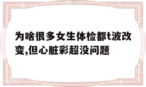 为啥很多女生体检都t波改变,但心脏彩超没问题的简单介绍