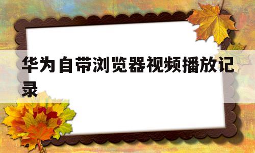 华为自带浏览器视频播放记录(华为自带浏览器视频播放记录怎么删除)