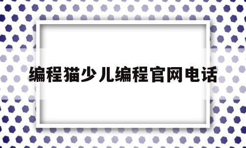 编程猫少儿编程官网电话(编程猫少儿编程教育怎么样)