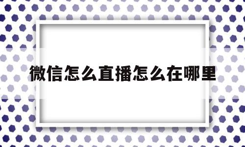 微信怎么直播怎么在哪里(微信怎么直播怎么在哪里 开通)