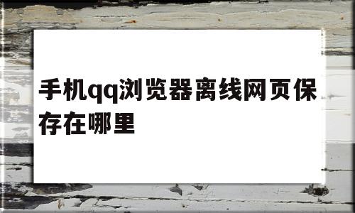 手机qq浏览器离线网页保存在哪里(手机浏览器离线网页保存在哪里打开)