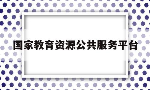 国家教育资源公共服务平台(国家教育资源公共服务平台登录入口)