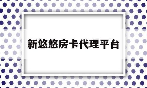 新悠悠房卡代理平台(新悠悠房卡代理平台怎么样)