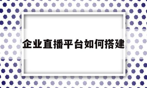 企业直播平台如何搭建(微信企业直播平台如何搭建)