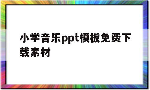 小学音乐ppt模板免费下载素材(小学音乐ppt模板免费下载素材库)