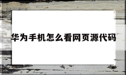 关于华为手机怎么看网页源代码的信息