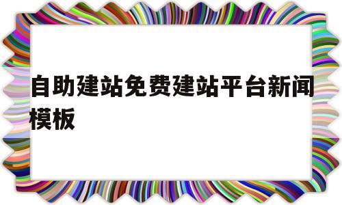 自助建站免费建站平台新闻模板(自助建站免费建站平台新闻模板怎么写)