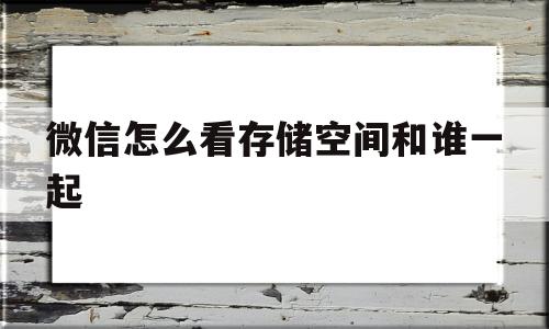 微信怎么看存储空间和谁一起(微信怎么看存储空间和谁一起使用)