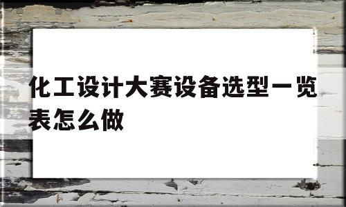 关于化工设计大赛设备选型一览表怎么做的信息