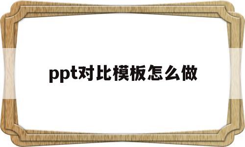 ppt对比模板怎么做(ppt对比模板怎么做的)