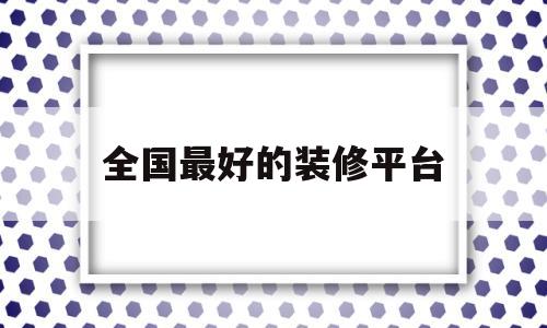 全国最好的装修平台(全国最好的装修平台有哪些)