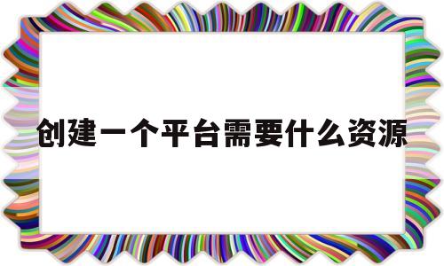 创建一个平台需要什么资源(创建一个平台需要什么资源和设备)