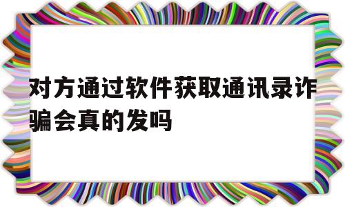 对方通过软件获取通讯录诈骗会真的发吗的简单介绍