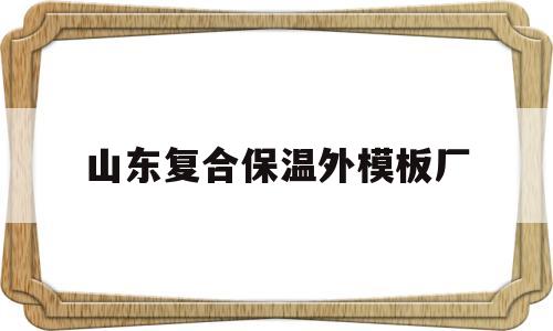 山东复合保温外模板厂(山东复合保温外模板厂家有哪些)