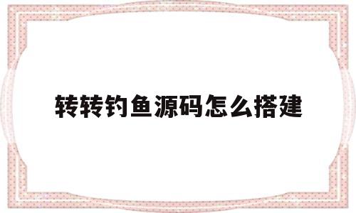 转转钓鱼源码怎么搭建(转转钓鱼假链接怎么制作方法)