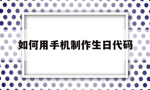 如何用手机制作生日代码(如何用手机制作生日代码图片)