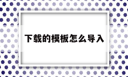 下载的模板怎么导入(下载的模板怎么导入手机)