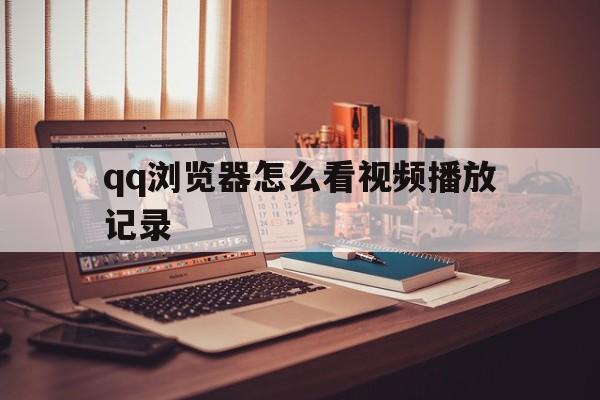 qq浏览器怎么看视频播放记录(浏览器怎么看视频播放记录内容)