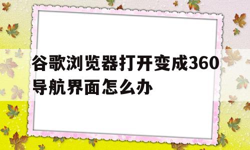 谷歌浏览器打开变成360导航界面怎么办(谷歌浏览器打开变成360导航界面怎么办啊)