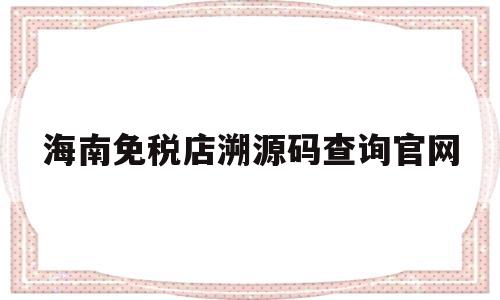 海南免税店溯源码查询官网(海南免税店溯源码查询官网网址)