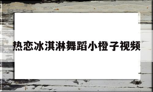 热恋冰淇淋舞蹈小橙子视频(为什么冰淇淋不能和橙子一起吃)