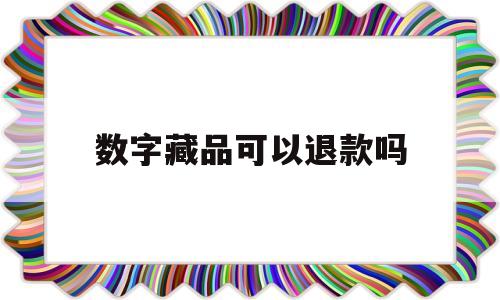 数字藏品可以退款吗(数字藏品可以退款吗安全吗)