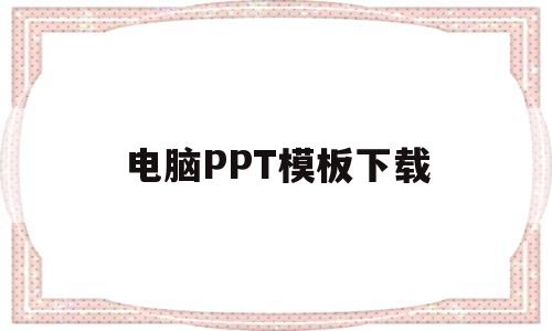 电脑PPT模板下载(ppt模板下载网站有哪些)