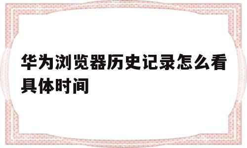 华为浏览器历史记录怎么看具体时间(华为浏览器历史记录怎么看具体时间和日期)