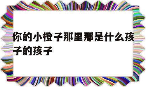 你的小橙子那里那是什么孩子的孩子的简单介绍