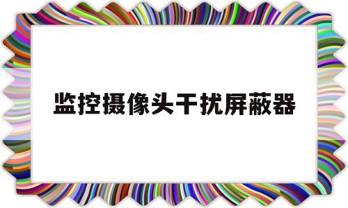 监控摄像头干扰屏蔽器(监控摄像头干扰屏蔽器会影响自家信号吗)