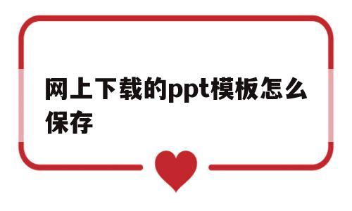 网上下载的ppt模板怎么保存(网上下载ppt模板,可以直接应用吗)